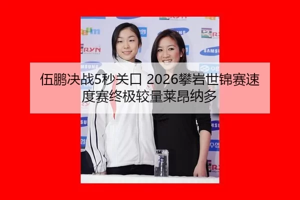伍鹏决战5秒关口 2026攀岩世锦赛速度赛终极较量莱昂纳多